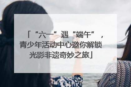 “六一”遇“端午”，青少年活动中心邀你解锁光影非遗奇妙之旅
