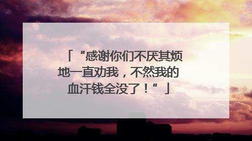 “感谢你们不厌其烦地一直劝我，不然我的血汗钱全没了！”