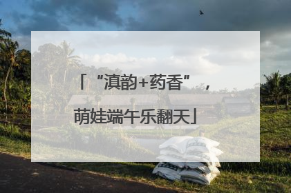 “滇韵+药香”，萌娃端午乐翻天