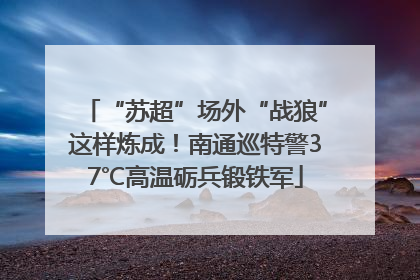 “苏超”场外“战狼”这样炼成！南通巡特警37℃高温砺兵锻铁军