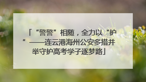 “警警”相随，全力以“护”——连云港海州公安多措并举守护高考学子逐梦路