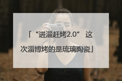 “进淄赶烤2.0” 这次淄博烤的是琉璃陶瓷