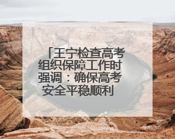 王宁检查高考组织保障工作时强调：确保高考安全平稳顺利 让广大考生更好圆梦未来