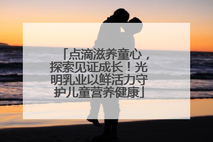 点滴滋养童心，探索见证成长！光明乳业以鲜活力守护儿童营养健康