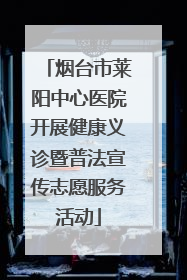 烟台市莱阳中心医院开展健康义诊暨普法宣传志愿服务活动