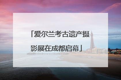 爱尔兰考古遗产摄影展在成都启幕