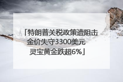 特朗普关税政策遭阻击金价失守3300美元 灵宝黄金跌超6%