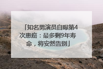 知名男演员自曝第4次患癌：最多剩9年寿命，将安然告别