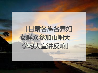 甘肃各族各界妇女群众参加巾帼大学习大宣讲反响