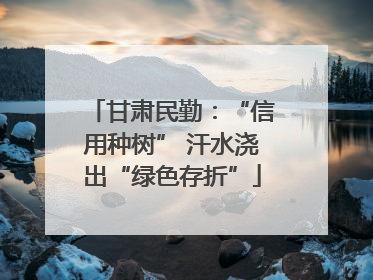 甘肃民勤：“信用种树” 汗水浇出“绿色存折”