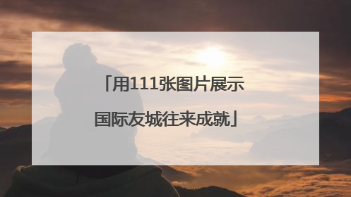 用111张图片展示国际友城往来成就