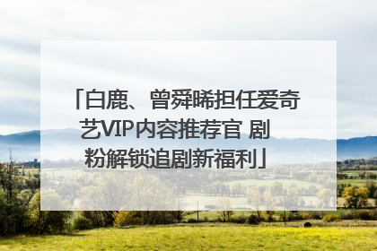 白鹿、曾舜晞担任爱奇艺VIP内容推荐官 剧粉解锁追剧新福利