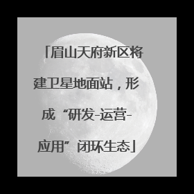 眉山天府新区将建卫星地面站，形成“研发-运营-应用”闭环生态