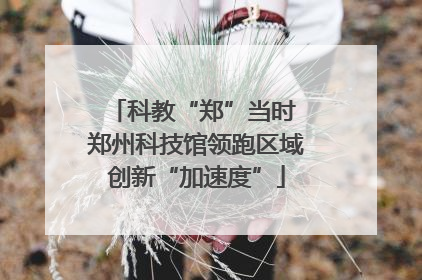 科教“郑”当时 郑州科技馆领跑区域创新“加速度”