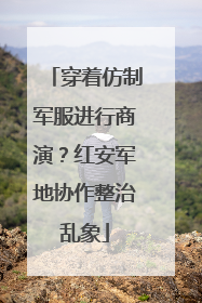 穿着仿制军服进行商演？红安军地协作整治乱象
