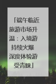 端午临近旅游市场升温：入境游持续火爆 深度体验游受青睐