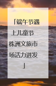 端午节遇上儿童节 株洲文旅市场活力迸发