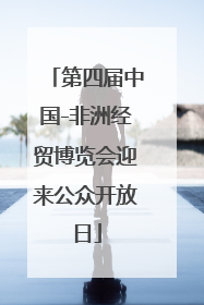第四届中国-非洲经贸博览会迎来公众开放日
