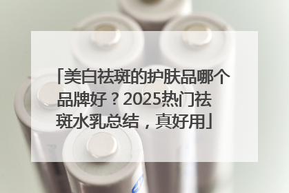 美白祛斑的护肤品哪个品牌好？2025热门祛斑水乳总结，真好用