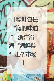 粽叶包住“海的味道” 浙江沿海“海鲜粽”走俏市场