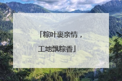 粽叶裹亲情，工地飘粽香