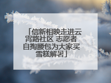 信新相映走进云霄路社区 志愿者自掏腰包为大家买雪糕解暑