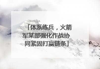 体系练兵，火箭军某部强化作战协同紧固打赢链条