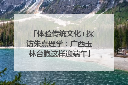 体验传统文化+探访朱熹理学：广西玉林台胞这样迎端午