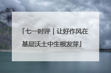 七一时评｜让好作风在基层沃土中生根发芽