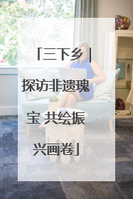 三下乡｜探访非遗瑰宝 共绘振兴画卷