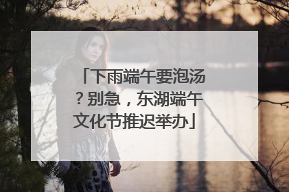 下雨端午要泡汤？别急，东湖端午文化节推迟举办