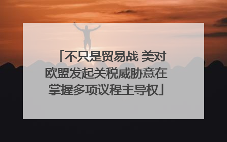 不只是贸易战 美对欧盟发起关税威胁意在掌握多项议程主导权
