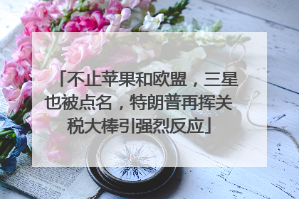不止苹果和欧盟，三星也被点名，特朗普再挥关税大棒引强烈反应