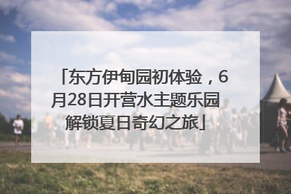 东方伊甸园初体验，6月28日开营水主题乐园解锁夏日奇幻之旅