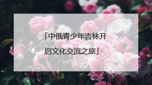 中俄青少年吉林开启文化交流之旅
