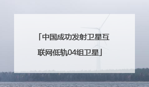中国成功发射卫星互联网低轨04组卫星