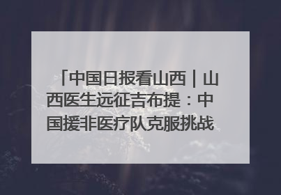中国日报看山西｜山西医生远征吉布提：中国援非医疗队克服挑战救助非洲患者