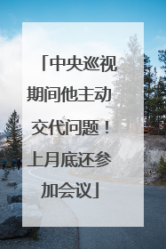 中央巡视期间他主动交代问题！上月底还参加会议