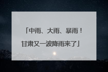 中雨、大雨、暴雨！甘肃又一波降雨来了