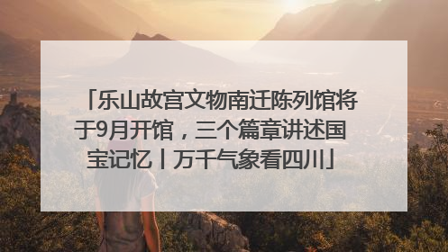 乐山故宫文物南迁陈列馆将于9月开馆，三个篇章讲述国宝记忆丨万千气象看四川