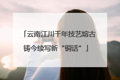 云南江川千年技艺熔古铸今续写新“铜话”