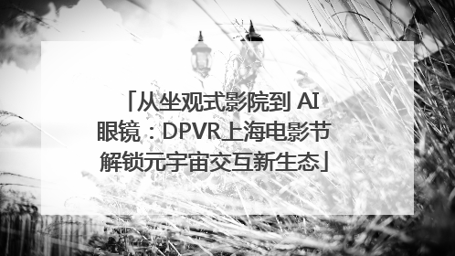 从坐观式影院到 AI 眼镜：DPVR上海电影节解锁元宇宙交互新生态