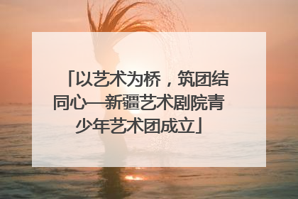 以艺术为桥，筑团结同心—新疆艺术剧院青少年艺术团成立