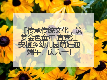 传承传统文化，筑梦金色童年 宜宾江安橙乡幼儿园萌娃迎端午、庆六一
