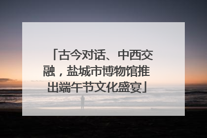 古今对话、中西交融，盐城市博物馆推出端午节文化盛宴