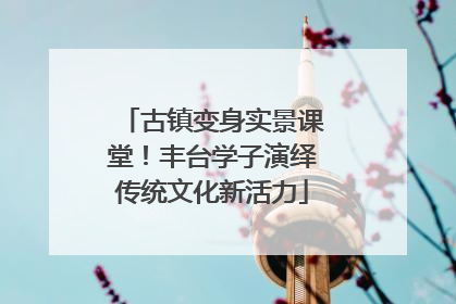 古镇变身实景课堂！丰台学子演绎传统文化新活力