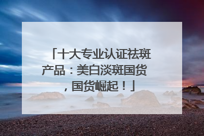 十大专业认证祛斑产品：美白淡斑国货，国货崛起！