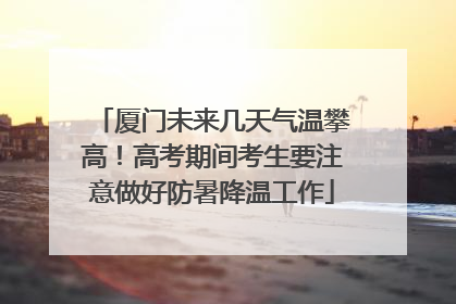 厦门未来几天气温攀高！高考期间考生要注意做好防暑降温工作