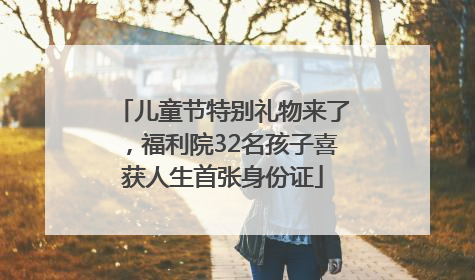 儿童节特别礼物来了，福利院32名孩子喜获人生首张身份证