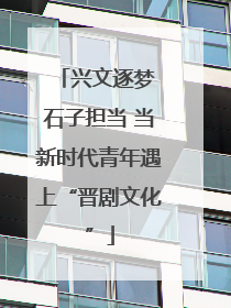 兴文逐梦 石子担当 当新时代青年遇上“晋剧文化”